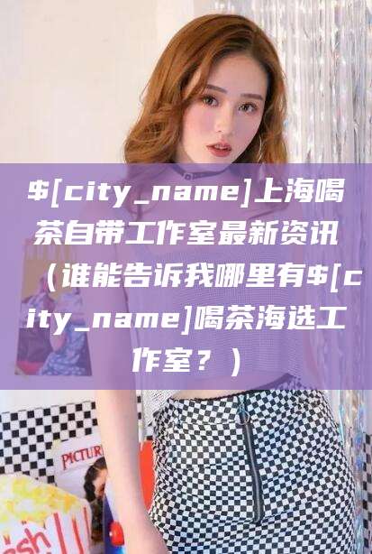 仙桃上海喝茶自带工作室最新资讯（谁能告诉我哪里有仙桃喝茶海选工作室？）