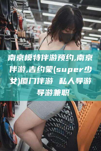 仙桃南京模特伴游预约,南京伴游,吉约蒙(super少女)厦门伴游 私人导游 导游兼职