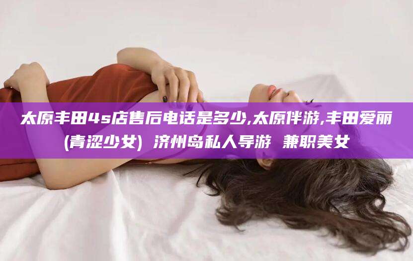 仙桃太原丰田4s店售后电话是多少,太原伴游,丰田爱丽(青涩少女) 济州岛私人导游 兼职美女