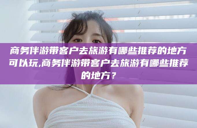 仙桃商务伴游带客户去旅游有哪些推荐的地方可以玩,商务伴游带客户去旅游有哪些推荐的地方？