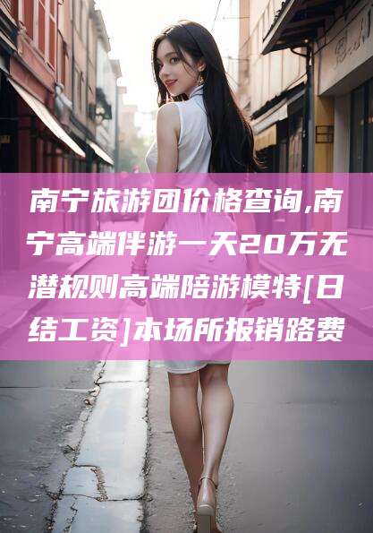 仙桃南宁旅游团价格查询,南宁高端伴游一天20万无潜规则高端陪游模特[日结工资]本场所报销路费