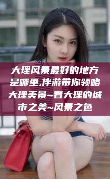 仙桃大理风景最好的地方是哪里,伴游带你领略大理美景~看大理的城市之美~风景之色