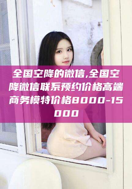 仙桃全国空降的微信,全国空降微信联系预约价格高端商务模特价格8000-15000