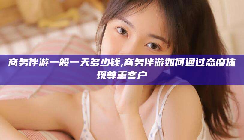 仙桃商务伴游一般一天多少钱,商务伴游如何通过态度体现尊重客户