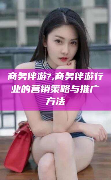 仙桃商务伴游?,商务伴游行业的营销策略与推广方法